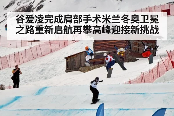 谷爱凌完成肩部手术米兰冬奥卫冕之路重新启航再攀高峰迎接新挑战