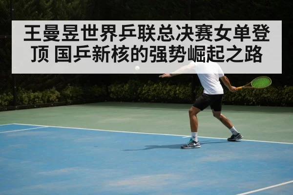 王曼昱世界乒联总决赛女单登顶 国乒新核的强势崛起之路